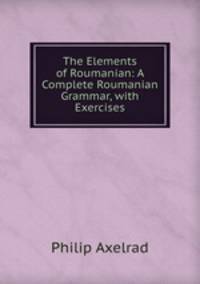 The Elements of Roumanian: A Complete Roumanian Grammar, with Exercises