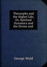 Theosophy and the Higher Life, Or, Spiritual Dynamics and the Divine and .