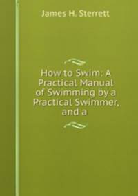 How to Swim: A Practical Manual of Swimming by a Practical Swimmer, and a .