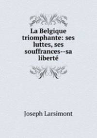 La Belgique triomphante: ses luttes, ses souffrances--sa liberte