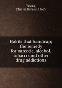 Habits that handicap; the remedy for narcotic, alcohol, tobacco and other drug addictions