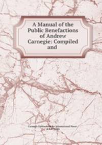 A Manual of the Public Benefactions of Andrew Carnegie: Compiled and .
