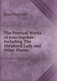 The Poetical Works of Jean Ingelow: Including The Shepherd Lady and Other Poems