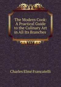 The Modern Cook: A Practical Guide to the Culinary Art in All Its Branches .