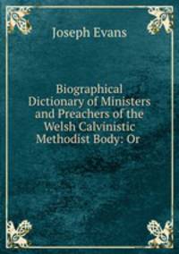 Biographical Dictionary of Ministers and Preachers of the Welsh Calvinistic Methodist Body: Or .