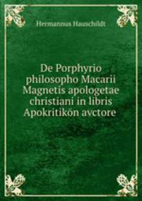 De Porphyrio philosopho Macarii Magnetis apologetae christiani in libris Apokritikon avctore .