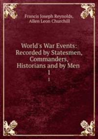 World`s War Events: Recorded by Statesmen, Commanders, Historians and by Men .. 1