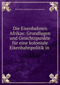 Die Eisenbahnen Afrikas: Grundlagen und Gesichtspunkte fur eine koloniale Eisenbahnpolitik in .