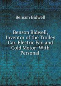 Benson Bidwell, Inventor of the Trolley Car, Electric Fan and Cold Motor: With Personal .