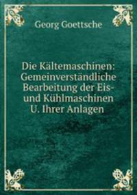Die Kaltemaschinen: Gemeinverstandliche Bearbeitung der Eis- und Kuhlmaschinen U. Ihrer Anlagen .