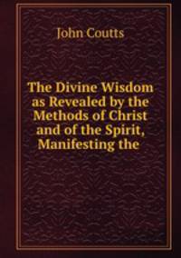 The Divine Wisdom as Revealed by the Methods of Christ and of the Spirit, Manifesting the .