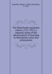 The Manchester grammar school, 1515-1915; a regional study of the advancement of learning in Manchester since the reformation