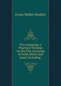 Fire Assaying; a Practical Treatise on the Fire Assaying of Gold, Silver and Lead, Including .