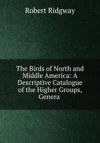 The Birds of North and Middle America: A Descriptive Catalogue of the Higher Groups, Genera .