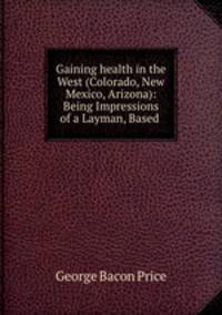 Gaining health in the West (Colorado, New Mexico, Arizona): Being Impressions of a Layman, Based .
