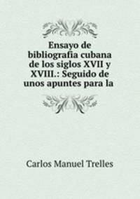 Ensayo de bibliografia cubana de los siglos XVII y XVIII.: Seguido de unos apuntes para la .