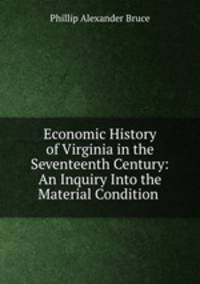 Economic History of Virginia in the Seventeenth Century: An Inquiry Into the Material Condition .