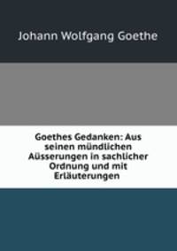 Goethes Gedanken: Aus seinen mundlichen Ausserungen in sachlicher Ordnung und mit Erlauterungen .
