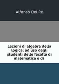 Lezioni di algebra della logica: ad uso degli studenti delle facolta di matematica e di .