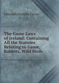 The Game Laws of Ireland: Containing All the Statutes Relating to Game, Rabbits, Wild Birds .