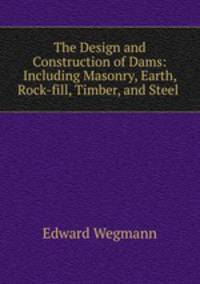 The Design and Construction of Dams: Including Masonry, Earth, Rock-fill, Timber, and Steel .