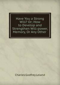 Have You a Strong Will? Or; How to Develop and Strengthen Will-power, Memory, Or Any Other .