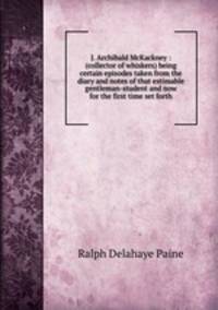 J. Archibald McKackney : (collector of whiskers) being certain episodes taken from the diary and notes of that estimable gentleman-student and now for the first time set forth