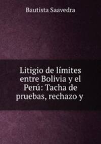 Litigio de limites entre Bolivia y el Peru: Tacha de pruebas, rechazo y .