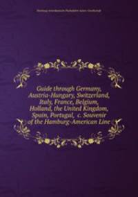 Guide through Germany, Austria-Hungary, Switzerland, Italy, France, Belgium, Holland, the United Kingdom, Spain, Portugal, &c. Souvenir of the Hamburg-American Line
