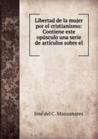 Libertad de la mujer por el cristianismo: Contiene este opusculo una serie de articulos sobre el .
