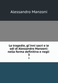 Le tragedie, gl`inni sacri e le odi di Alessandro Manzoni: nella forma definitiva e negli .. 3