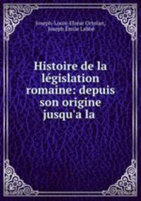 Histoire de la legislation romaine: depuis son origine jusqu