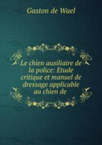 Le chien auxiliaire de la police: Etude critique et manuel de dressage applicable au chien de .