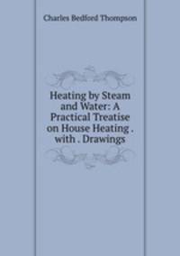 Heating by Steam and Water: A Practical Treatise on House Heating . with . Drawings