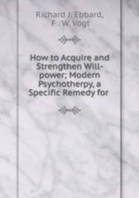 How to Acquire and Strengthen Will-power; Modern Psychotherpy, a Specific Remedy for .