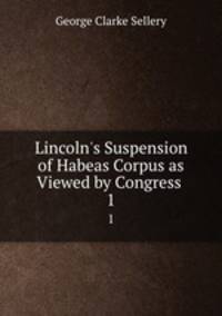 Lincoln`s Suspension of Habeas Corpus as Viewed by Congress .. 1