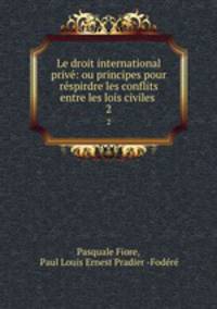 Le droit international priv: ou principes pour rspirdre les conflits entre les lois civiles .. 2