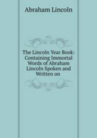 The Lincoln Year Book: Containing Immortal Words of Abraham Lincoln Spoken and Written on .