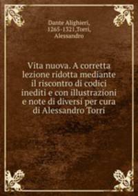 Vita nuova. A corretta lezione ridotta mediante il riscontro di codici inediti e con illustrazioni e note di diversi per cura di Alessandro Torri