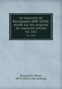Le royaume de Bourgogne (888-1038); etude sur les origines du royaume d`Arles. no. 163