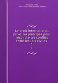 Le droit international priv: ou principes pour rspirdre les conflits entre les lois civiles .. 1