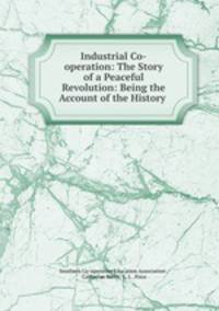 Industrial Co-operation: The Story of a Peaceful Revolution: Being the Account of the History .