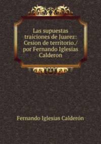 Las supuestas traiciones de Juarez: Cesion de territorio./ por Fernando Iglesias Calderon
