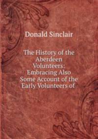 The History of the Aberdeen Volunteers: Embracing Also Some Account of the Early Volunteers of .