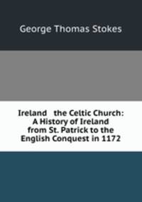 Ireland & the Celtic Church: A History of Ireland from St. Patrick to the English Conquest in 1172