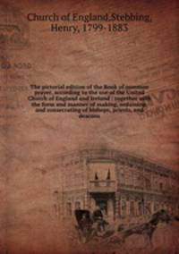 The pictorial edition of the Book of common prayer, according to the use of the United Church of England and Ireland : together with the form and manner of making, ordaining, and consecrating of bishops, priests, and deacons