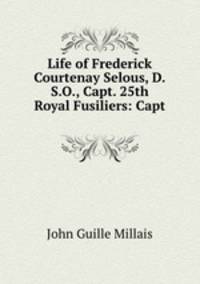 Life of Frederick Courtenay Selous, D.S.O., Capt. 25th Royal Fusiliers: Capt .