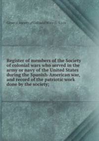 Register of members of the Society of colonial wars who served in the army or navy of the United States during the Spanish-American war, and record of the patriotic work done by the society;