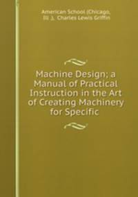 Machine Design; a Manual of Practical Instruction in the Art of Creating Machinery for Specific .