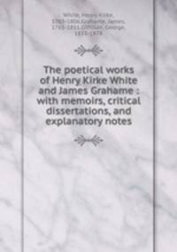 The poetical works of Henry Kirke White and James Grahame : with memoirs, critical dissertations, and explanatory notes